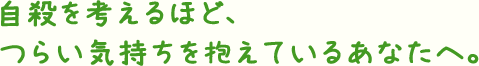 自殺を考えるほど、つらい気持ちを抱えているあなたへ。