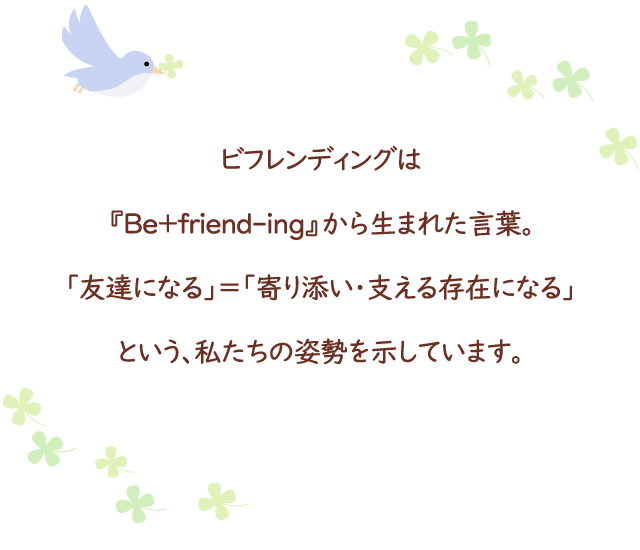 ビフレンディングは『Be+friend-ing』から生まれた言葉。「友達になる」=「寄り添い・支える存在になる」という、私たちの姿勢を示しています。