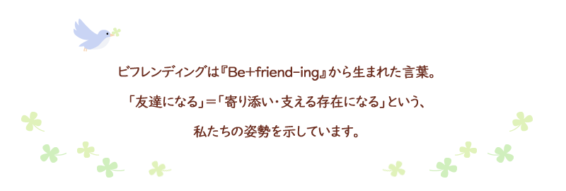 ビフレンディングは『Be+friend-ing』から生まれた言葉。「友達になる」=「寄り添い・支える存在になる」という、私たちの姿勢を示しています。