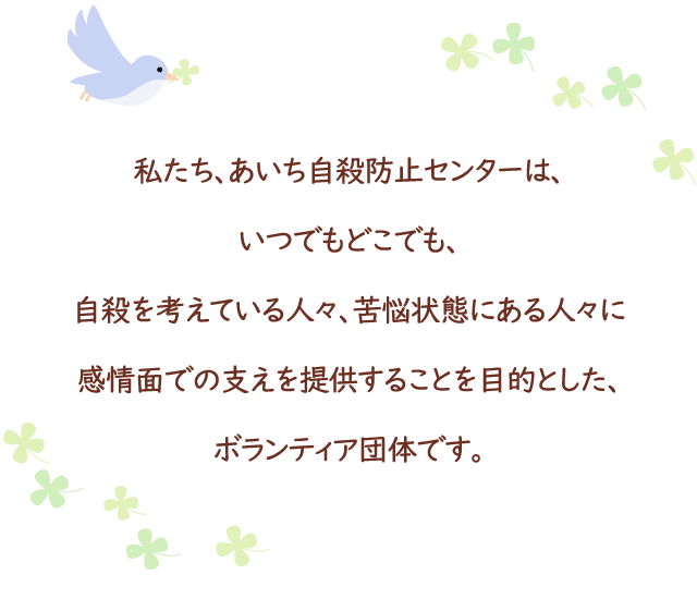 私たち、あいち自殺防止センターは、いつでもどこでも、自殺を考えている人々、苦悩状態にある人々に感情面での支えを提供することを目的とした、ボランティア団体です。