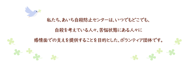 私たち、あいち自殺防止センターは、いつでもどこでも、自殺を考えている人々、苦悩状態にある人々に感情面での支えを提供することを目的とした、ボランティア団体です。