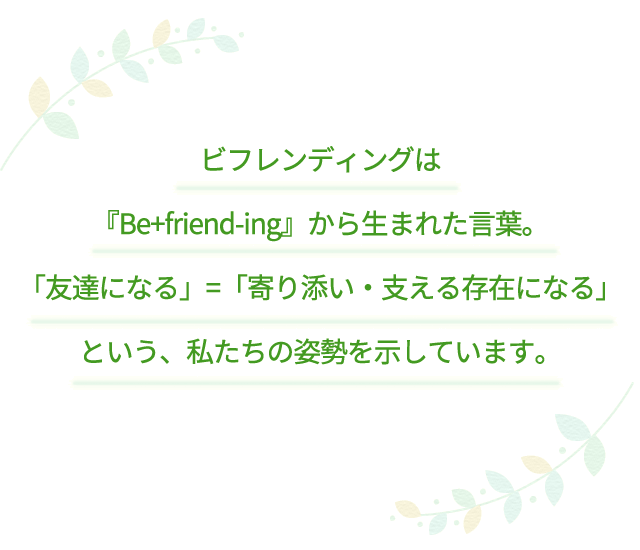 ビフレンディングは『Be+friend-ing』から生まれた言葉。「友達になる」=「寄り添い・支える存在になる」という、私たちの姿勢を示しています。