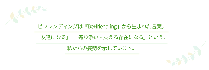 ビフレンディングは『Be+friend-ing』から生まれた言葉。「友達になる」=「寄り添い・支える存在になる」という、私たちの姿勢を示しています。