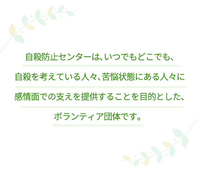 自殺防止センターは、いつでもどこでも、自殺を考えている人々、苦悩状態にある人々に感情面での支えを提供することを目的とした、ボランティア団体です。