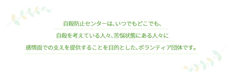 自殺防止センターは、いつでもどこでも、自殺を考えている人々、苦悩状態にある人々に感情面での支えを提供することを目的とした、ボランティア団体です。