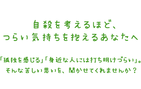 自殺を考えるほどつらい気持ちを抱えるあなたへ　「孤独を感じる」「身近な人には打ち明けづらい」。そんな苦しい思いを、聞かせてくれませんか？