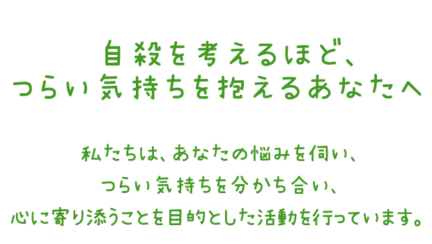 自殺を考えるほどつらい気持ちを抱えるあなたへ　私たちは、あなたの悩みを伺い、つらい気持ちを分かち合い、心に寄り添うことを目的とした活動を行っています。