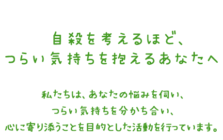 自殺を考えるほどつらい気持ちを抱えるあなたへ　私たちは、あなたの悩みを伺い、つらい気持ちを分かち合い、心に寄り添うことを目的とした活動を行っています。